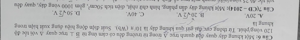 Một khung dây quay đều quanh trục A trong từ trường đều có cảm ứng từ overline B⊥ t trục quay △ vdi tốc độ
120 vòng /phút. Từ thông cực đại gửi qua khúng dây là 10/π (Wb). Suất điện động hiệu dụng xuất hiện trong
khung là
A. 20V. B. 20sqrt(2)V. C. 40V. D. 50sqrt(2)V. 
Câu 7(CD-2014) : Một khung dây dẫn phẳng, hình chữ nhật, diện tích 50cm^2 *, gồm 1000 vòng dây, quay đều
với tốc đô 25 vòng/g