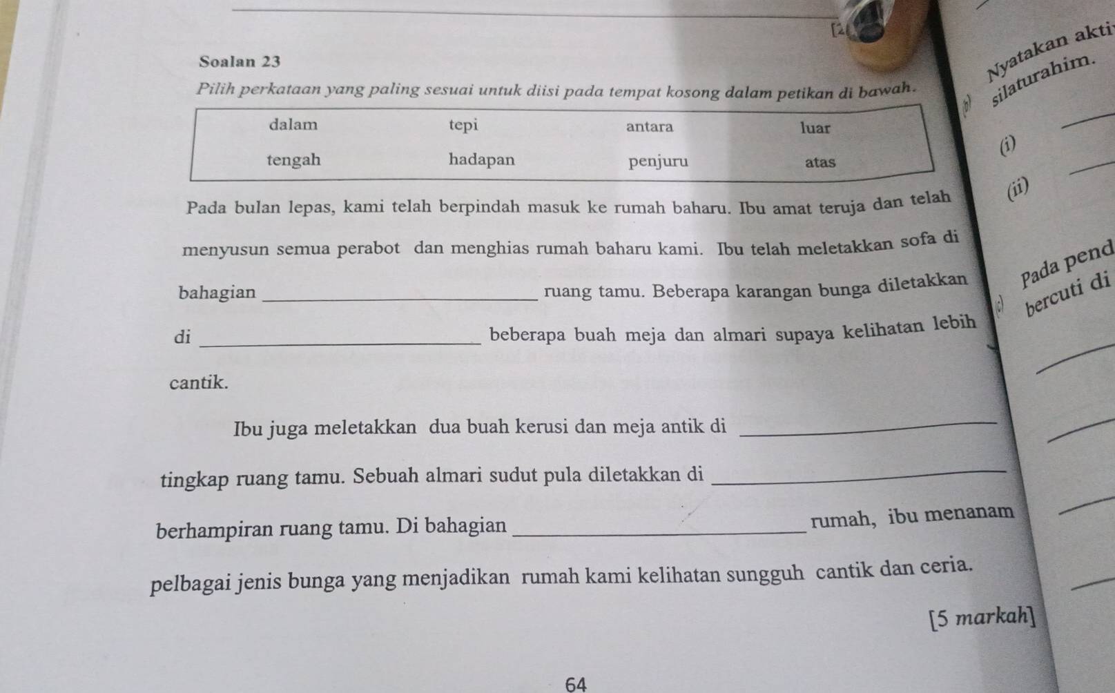 [2 
Soalan 23 
Nyatakan akti 
Pilih perkataan yang paling sesuai untuk diisi pada tempat kosong dalam petikan di bawah. 
ilaturahim. 
_ 
_ 
(i) 
Pada bulan lepas, kami telah berpindah masuk ke rumah baharu. Ibu amat teruja dan telah (ii) 
menyusun semua perabot dan menghias rumah baharu kami. Ibu telah meletakkan sofa di 
bahagian_ ruang tamu. Beberapa karangan bunga diletakkan Pada pend 
bercuti di 
_ 
di _beberapa buah meja dan almari supaya kelihatan lebih 
cantik. 
Ibu juga meletakkan dua buah kerusi dan meja antik di 
_ 
_ 
tingkap ruang tamu. Sebuah almari sudut pula diletakkan di 
_ 
berhampiran ruang tamu. Di bahagian_ 
rumah， ibu menanam 
_ 
_ 
pelbagai jenis bunga yang menjadikan rumah kami kelihatan sungguh cantik dan ceria. 
[5 markah] 
64