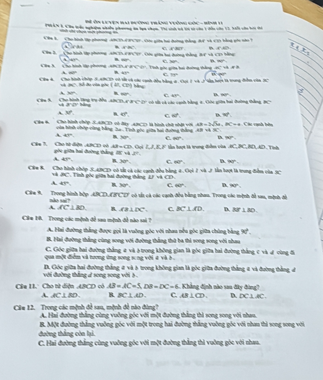 Đề Ôn Luyện hai dường thắng yuồng gó C= *  Hình 11
PELAN I. Cứa trác nghiệm nhiều phương án lựa chọn. Thí sinh trả lời từ của 1 đến của 12. Mỗi cầa hói thí
sinh chỉ chọn một phương an
Ca 1. Cho hình lớp phương ABCDA BCD . Gộc giữa hai đường thắng RF và CD bằng góc nào7
∴ h'(t) B. and DCD、
A'BD'.
Clu 2.  Cho hình lập phương  APCD 80°Cey Cóc giữa hai đường thắng, B1 vd CD Sng
a 45°
B. 60° C 30° D 90°
Câu 3.  Cho hình lập phương, ABCDA'B'C' D', Tính góc giữa hai đường thắng overline KC và e°
A. 90)^2 B 45° C. 75° B.-90°
Câa 4. Cho hình chóp S.4BCD có tất cá các cạnh đều bằng ( . Gọi / và J lần hượt là trung điễm của 90°
và AC Số đo cùa góc (41,∈fty )
A. 30° B. 60° C. 45° D 90°,
Cân S. Cho hình lũng trụ đều ABCD,A'B'C'D' có tất cá các cạnh bằng α . Góc giữa hai đường thắng BC
vì 3^(wedge)D^(wedge) bằng
A. 30°.
B. 45°. (6)^2. D 90°
C.
Cầu 6, Cho hình chốp S.ABCD có đây ABCD là hình chữ nhật với AB=2sqrt(3)a, BC=a Các cạnh bên
của hình chép cùng bằng 22- Tính góc giữa hai đường thắng AB và SC .
A. 45° 30°
B.
D
C. (4)^circ . 90°
Câu 7. Cho tử diện ABCD có AS=CD GdLJ,EF lần lượt là trung điểm của overline AC ,, BC, BD, AD .Tính
góc giữa hai đường thắng lis và x°
A. 45° B. 30° D 90°.
C. 60°.
Câu 8. Cho hình chếp S.ABCD có tắt cả các cạnh đều bằng 1 . Gọi / và J lần lượt là trung điểm của sc
và BC . Tính góc giữa hai đường thắng IJ (a)
A. 45° B. 30°. C. 60°. D. 90°,
Câu 9. Trong hình hập ABCD.AB overline CD * có tất cá các cạnh đều bằng nhau. Trong các mệnh đề sau, mệnh đề
não sai?
A. AC⊥ BD. B. AB⊥ DC C. BC⊥ AD. D. BS⊥ BD
Câu 10. Trong các mệnh đề sau mệnh đề nào sai ?
A. Hai đường thẳng được gọi là vuông góc với nhau nếu góc giữa chủng bằng 90^2.
B. Hai đường thẳng cùng song với đường thẳng thử ba thi song song với nhau
C. Góc giữa hai đường thẳng # và Htrong không gian là góc giữa bai đường thắng c và đ cùng đi
qua một điểm và tương ứng song song với # và b  .
D. Gốc giữa hai đường thằng # và ♂ trong không gian là góc giữa đường thẳng a và đường thằng đ
với đường thắng d song song với b .
Câu 11. Cho tử diện ABCD có AB=AC=5,DB=DC=6.. Khẳ ng định nào sau đây đùng?
A. AC⊥ BD. B. BC⊥ AD. C. AB⊥ CD. D. DC⊥ AC.
Câu 12. Trong các mệnh đề sau, mệnh đề nào đùng?
A. Hai đường thẳng cùng vuông góc với một đường thẳng thì song song với nhau.
B. Một đường thẳng vuỡng góc với một trong hai đường thẳng vuông góc với nhau thì song song với
dường thắng còn lại.
C. Hai đường thẳng cùng vuỡng góc với một đường thẳng thì vuỡng góc với nhau.