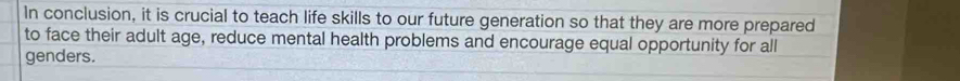 In conclusion, it is crucial to teach life skills to our future generation so that they are more prepared 
to face their adult age, reduce mental health problems and encourage equal opportunity for all 
genders.