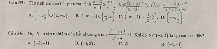 Tập nghiệm của bất phương trình  (x-2)/x+1 ≥  (x+1)/x-2  là
A. (-1; 1/2 ]∪ (2;+∈fty ). B. (-∈fty ;-1)∪ ( 1/2 ;2). C. (-∈fty ;-1)∪ [ 1/2 ;2). D. (-∈fty ; 1/2 ]. 
Câu 36: Gọi S là tập nghiệm của bất phương trình  (x^2+x+3)/x^2-4 ≥ 1. Khi đó S∩ (-2;2) là tập nào sau đây?
A. (-2;-1). B. (-1;2). C. ∅ . D. (-2;-1].