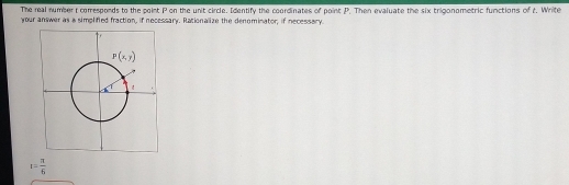 The real number t corresponds to the point P on the unit circle. Identify the coordinates of point P. Then evaluate the six trigonometric functions of t. Write
your answer as a simplified fraction, if necessary. Rationalize the denominator; if necessary.
t= π /6 