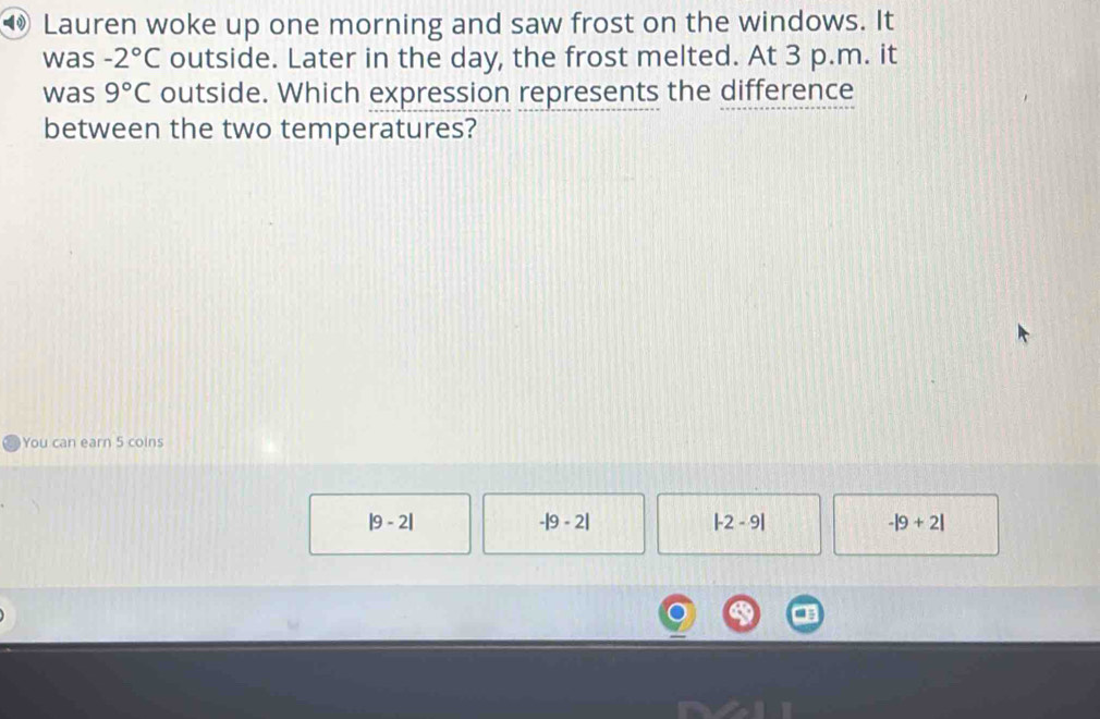 ⑩ Lauren woke up one morning and saw frost on the windows. It
was -2°C outside. Later in the day, the frost melted. At 3 p.m. it
was 9°C outside. Which expression represents the difference
between the two temperatures?
You can earn 5 coins
|9-2|
-|9-2|
|-2-9|
-|9+2|