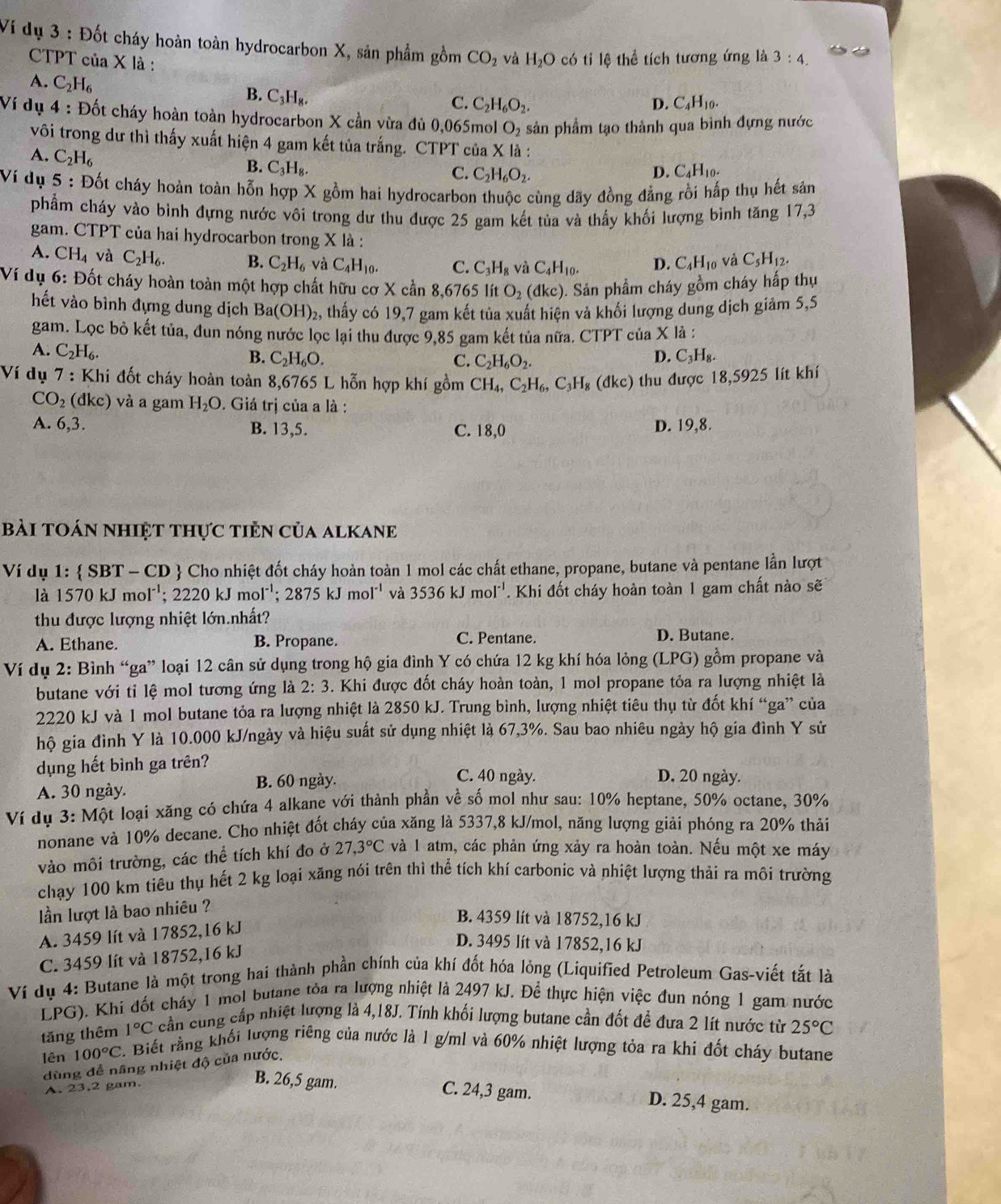 Ví dụ 3 : Đốt cháy hoàn toàn hydrocarbon X, sản phẩm gồm CO_2 và H_2O có tỉ lệ thể tích tương ứng là 3:4.
CTPT của X là : C_4H_10.
A. C_2H_6
B. C_3H_8,
C. C_2H_6O_2. D.
Ví dụ 4 : Đốt cháy hoàn toàn hydrocarbon X cần vừa đủ 0,065mol O_2 sản phẩm tạo thành qua bình đựng nước
vôi trong dư thì thấy xuất hiện 4 gam kết tủa trắng. CTPT của X là :
A. C_2H_6
B. C_3H_8. C_4H_10.
C. C_2H_6O_2. D.
Ví dụ 5 : Đốt cháy hoàn toàn hỗn hợp X gồm hai hydrocarbon thuộc cùng dãy đồng đẳng rồi hấp thụ hết sản
phẩm cháy vào bình đựng nước vôi trong dư thu được 25 gam kết tủa và thấy khối lượng bình tăng 17,3
gam. CTPT của hai hydrocarbon trong X là :
A. CH_4 và C_2H_6. B. C_2H_6 và C_4H_10. C. C_3H_8 và C_4H_10. D. C_4H_10 và C_5H_12.
Ví dụ 6: Đốt cháy hoàn toàn một hợp chất hữu cơ X cần 8,6765 lít O_2(dkc). 0. Sản phẩm cháy gồm cháy hấp thụ
hết vào bình đựng dung dịch Ba(OH)_2 2, thấy có 19,7 gam kết tủa xuất hiện và khối lượng dung dịch giảm 5,5
gam. Lọc bỏ kết tủa, đun nóng nước lọc lại thu được 9,85 gam kết tủa nữa. CTPT của X là :
A. C_2H_6.
B. C_2H_6O. C. C_2H_6O_2.
D. C_3H_8.
Ví dụ 7 : Khi đốt cháy hoàn toàn 8,6765 L hỗn hợp khí gồm CH_4,C_2H_6,C_3H_8(dkc) thu được 18,5925 lít khí
CO_2 (dkc) ) và a gam H_2O. Giá trị của a là :
A. 6,3. B. 13,5. C. 18,0 D. 19,8.
bài toán nhiệt thực tiền của alkanE
Ví dụ 1:  SBT - CD  Cho nhiệt đốt cháy hoàn toàn 1 mol các chất ethane, propane, butane và pentane lần lượt
là 1570kJmol^(-1); 2220 kJ mol^(-1);2875kJmol^(-1) và 3536kJmol^(-1). Khi đốt cháy hoàn toàn 1 gam chất nào sẽ
thu được lượng nhiệt lớn.nhất?
A. Ethane. B. Propane. C. Pentane. D. Butane.
Ví dụ 2: Bình “ga” loại 12 cân sử dụng trong hộ gia đình Y có chứa 12 kg khí hóa lỏng (LPG) gồm propane và
butane với tỉ lệ mol tương ứng là 2:3. Khi được đốt cháy hoàn toàn, 1 mol propane tỏa ra lượng nhiệt là
2220 kJ và 1 mol butane tỏa ra lượng nhiệt là 2850 kJ. Trung bình, lượng nhiệt tiêu thụ từ đốt khí “ga” của
hộ gia đình Y là 10.000 kJ/ngày và hiệu suất sử dụng nhiệt là 67,3%. Sau bao nhiêu ngày hộ gia đình Y sử
dụng hết bình ga trên? C. 40 ngày. D. 20 ngày.
A. 30 ngày. B. 60 ngày.
Ví dụ 3: Một loại xãng có chứa 4 alkane với thành phần về số mol như sau: 10% heptane, 50% octane, 30%
nonane và 10% decane. Cho nhiệt đốt cháy của xăng là 5337,8 kJ/mol, năng lượng giải phóng ra 20% thải
vào môi trường, các thể tích khí đo ở 27,3°C và 1 atm, các phản ứng xảy ra hoàn toàn. Nếu một xe máy
chạy 100 km tiêu thụ hết 2 kg loại xăng nói trên thì thể tích khí carbonic và nhiệt lượng thải ra môi trường
lần lượt là bao nhiêu ?
A. 3459 lít và 17852,16 kJ
B. 4359 lít và 18752,16 kJ
C. 3459 lít và 18752,16 kJ
D. 3495 lít và 17852,16 kJ
Ví dụ 4: Butane là một trong hai thành phần chính của khí đốt hóa lỏng (Liquified Petroleum Gas-viết tắt là
LPG). Khi đốt cháy 1 mol butane tòa ra lượng nhiệt là 2497 kJ. Để thực hiện việc đun nóng 1 gam nước
tăng thêm 1°C cần cung cấp nhiệt lượng là 4,18J. Tính khối lượng butane cần đốt để đưa 2 lít nước từ 25°C
lên 100°C 2. Biết rằng khối lượng riêng của nước là 1 g/ml và 60% nhiệt lượng tỏa ra khi đốt cháy butane
dùng đễ nâng nhiệt độ của nước.
A. 23.2 gam.
B. 26,5 gam. C. 24,3 gam. D. 25,4 gam.