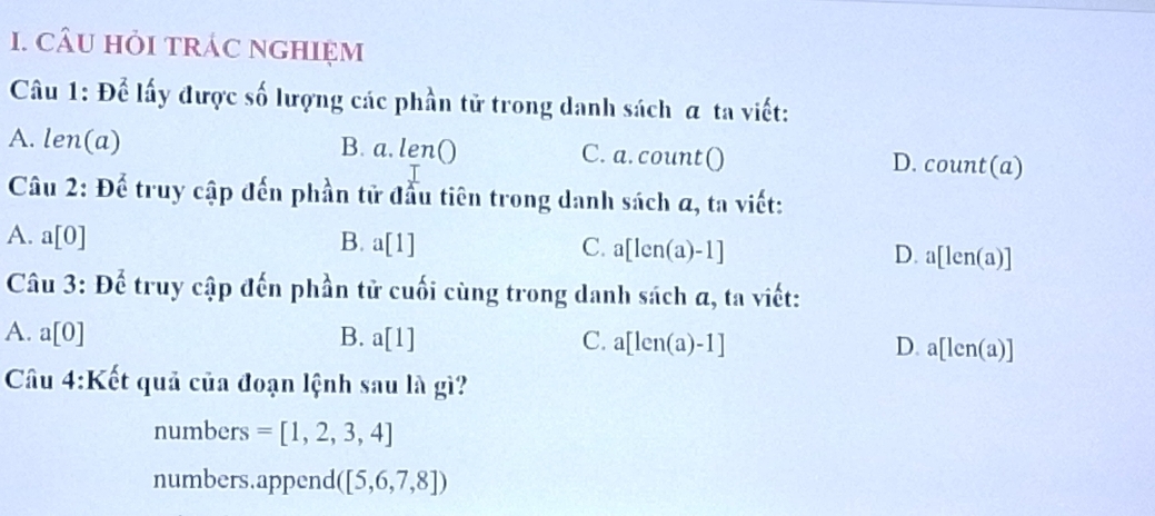 CâU HỏI tRÁC nGHIệM
Câu 1: Để lấy được số lượng các phần tử trong danh sách α ta viết:
A. len(a) B. a. l en O C. a. count() D. count(a)
Câu 2: Để truy cập đến phần tử đầu tiên trong danh sách α, ta viết:
A. a[0] B. a[1] C. a[len(a)-1] [len(a)]
D. a
Câu 3: Để truy cập đến phần tử cuối cùng trong danh sách α, ta viết:
A. a[0] B. a[1] C. a[len(a)-1] D. [Ic n(a)]
Câu 4:K Kết quả của đoạn lệnh sau là gì?
numbers =[1,2,3,4]
numbers.append ([5,6,7,8])