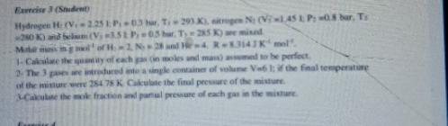 (Student) 
Hydrogen H:(V_1=2.25kP_1=0.3tan , T_1=293.K) ), nitrogen N_2(Vi=1,451, P_2=0.8 bur, T_2
=280 K) and Sekurm (V_2=3.5kP_1=0.5har. T_2=285K are mixed 
Mahar mass m g m af^(-1) of H=2, N_2=28 and 10°=4, R=8.314JK^(-1)mol^(-1)
1- Culculate the quantity of each gas (in moles and mass) assumed to be perfect. 
2- The 3 gases are introduced into a single container of volume V=6 1; if the final temperature 
of the mixture were 284.78 K. Calculate the final pressure of the mixture. 
3-Culculate the mole fraction and partial pressure of each gas in the mixture.