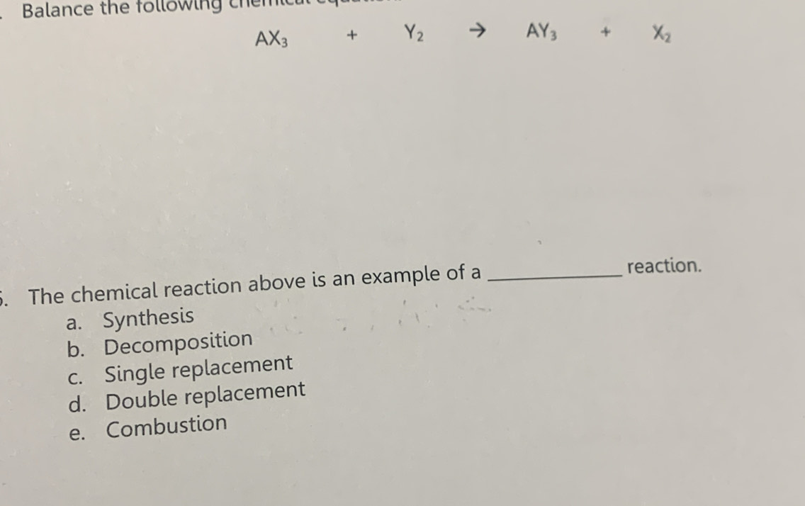 Balance the following chemic
AX_3+Y_2to AY_3+X_2
5. The chemical reaction above is an example of a_
reaction.
a. Synthesis
b. Decomposition
c. Single replacement
d. Double replacement
e. Combustion