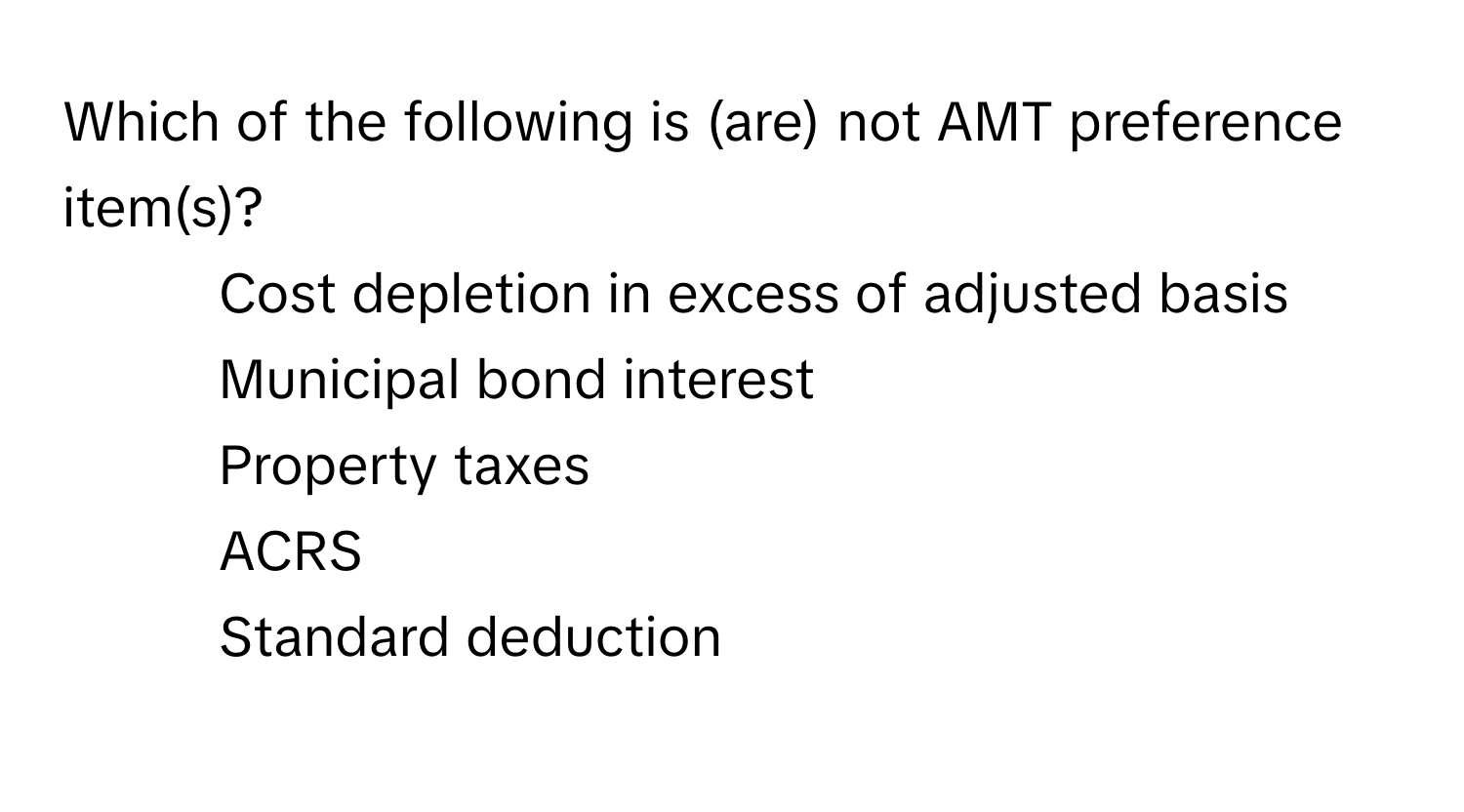 Which of the following is (are) not AMT preference item(s)?

1) Cost depletion in excess of adjusted basis 
2) Municipal bond interest 
3) Property taxes 
4) ACRS 
5) Standard deduction