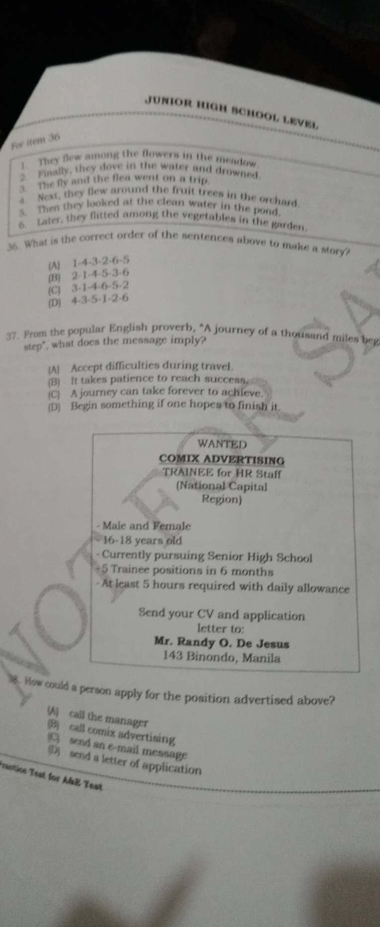 JUNIOR HIGH BCHOOL LEVEL
For item 36
1. They flew among the flowers in the meadow.
2. Finally, they dove in the water and drowned.
3. The fly and the flea went on a trip.
4. Next, they flew around the fruit trees in the orchard.
S. Then they looked at the clean water in the pond.
6. Later, they flitted among the vegetables in the garden.
36. What is the correct order of the sentences above to make a story?
(A) 1 -4 -3 -2 -6 -5
(B) 2 -1 -4 -5 -3 -6
(C) 3 -1 -4 -6 -5 -2
(D) 4 -3 -5 -1 -2 -6
37. From the popular English proverb, “A journey of a thousand miles beg
step", what does the message imply?
A Accept difficulties during travel.
(B) It takes patience to reach success.
C A journey can take forever to achieve.
(D) Begin something if one hopes to finish it.
WANTED
COMIX ADVERTISING
TRAINEE for HR Staff
(National Capital
Region)
- Male and Female
- 16 -18 years old
- Currently pursuing Senior High School
+5 Trainee positions in 6 months
- At least 5 hours required with daily allowance
Send your CV and application
letter to:
Mr. Randy O. De Jesus
143 Binondo, Manila
38. How could a person apply for the position advertised above?
(A) call the manager
(B) call comix advertising
(C) send an e-mail message
(D) send a letter of application
Tractice Test for A&E Test