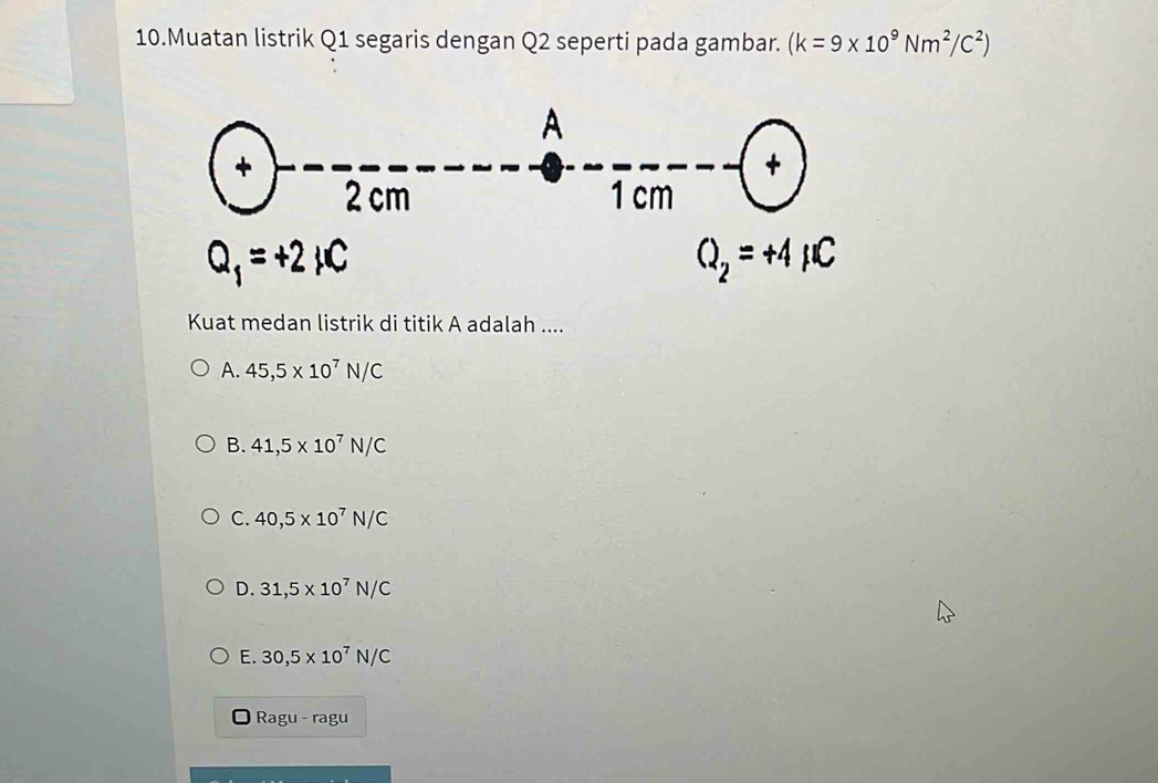 Muatan listrik Q1 segaris dengan Q2 seperti pada gambar. (k=9* 10^9Nm^2/C^2)
Kuat medan listrik di titik A adalah ....
A. 45,5* 10^7N/C
B. 41,5* 10^7N/C
C. 40,5* 10^7N/C
D. 31,5* 10^7N/C
E. 30,5* 10^7N/C
Ragu - ragu