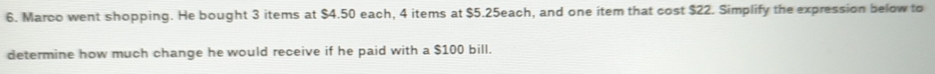 Marco went shopping. He bought 3 items at $4.50 each, 4 items at $5.25each, and one item that cost $22. Simplify the expression below to 
determine how much change he would receive if he paid with a $100 bill.