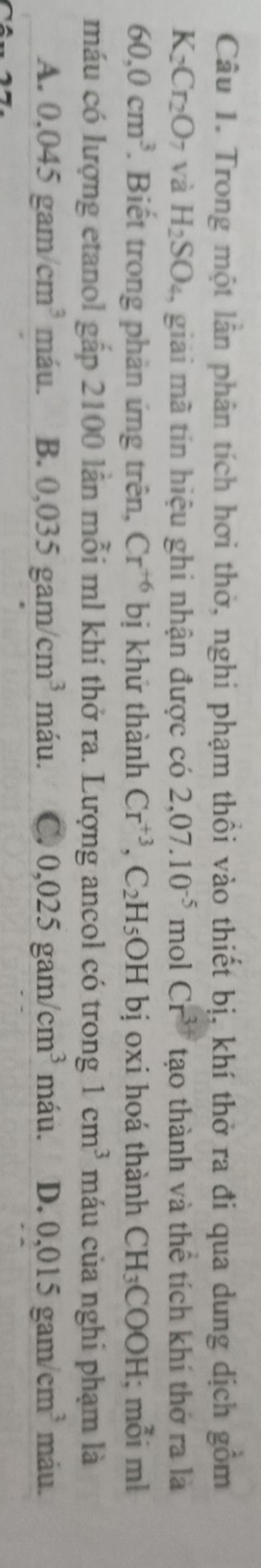 Trong một lần phân tích hơi thờ, nghi phạm thổi vào thiết bị, khí thờ ra đi qua dung dịch gồm
K_2Cr_2O_7 và H_2SO_4 giải mã tín hiệu ghi nhận được có 2,07.10^(-5) mol Cr^(3+) tạo thành và thể tích khí thở ra là
60,0cm^3. Biết trong phản ứng trên, Cr^(+6) bị khứ thành Cr^(+3), C_2H_5OH bị oxi hoá thành CH_3COOH; mỗi ml
máu có lượng etanol gắp 2100 lần mỗi ml khí thở ra. Lượng ancol có trong 1cm^3 máu của nghi phạm là
A. 0.045gam/cm^3 máu. B. 0,035gam/cm^3 máu. C. 0,025gam/cm^3 máu. D. 0,015gam/cm^3 máu.