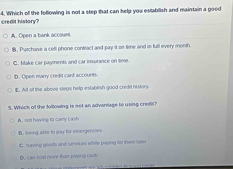 Which of the following is not a step that can help you establish and maintain a good
credit history?
A. Open a bank account.
B. Purchase a cell phone contract and pay it on time and in full every month.
C. Make car payments and car insurance on time.
D. Open many credit card accounts.
E. All of the above steps help establish good credit history.
5. Which of the following is not an advantage to using credit?
A. not having to carry cash
B. being able to pay for emergencies
C. having goods and services while paying for them later
D. can cost more than paying cash
a o ve statements are advantages to using c redit