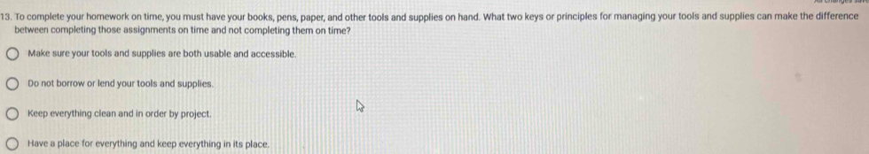 To complete your homework on time, you must have your books, pens, paper, and other tools and supplies on hand. What two keys or principles for managing your tools and supplies can make the difference
between completing those assignments on time and not completing them on time?
Make sure your tools and supplies are both usable and accessible.
Do not borrow or lend your tools and supplies.
Keep everything clean and in order by project.
Have a place for everything and keep everything in its place.