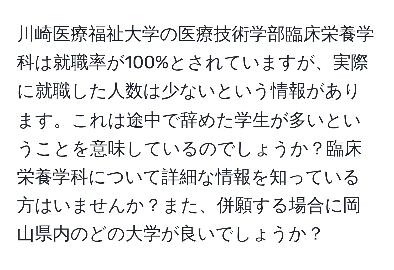 川崎医療福祉大学の医療技術学部臨床栄養学科は就職率が100%とされていますが、実際に就職した人数は少ないという情報があります。これは途中で辞めた学生が多いということを意味しているのでしょうか？臨床栄養学科について詳細な情報を知っている方はいませんか？また、併願する場合に岡山県内のどの大学が良いでしょうか？