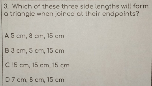 Which of these three side lengths will form
a triangle when joined at their endpoints?
A 5 cm, 8 cm, 15 cm
B 3 cm, 5 cm, 15 cm
C 15 cm, 15 cm, 15 cm
D 7 cm, 8 cm, 15 cm