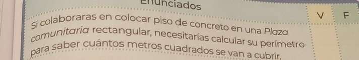 Enunciados F 
V 
Sí colaboraras en colocar piso de concreto en una Plázá 
comunitaria rectangular, necesitarías calcular su perímetro 
para saber cuántos metros cuadrados se van a cubrir.