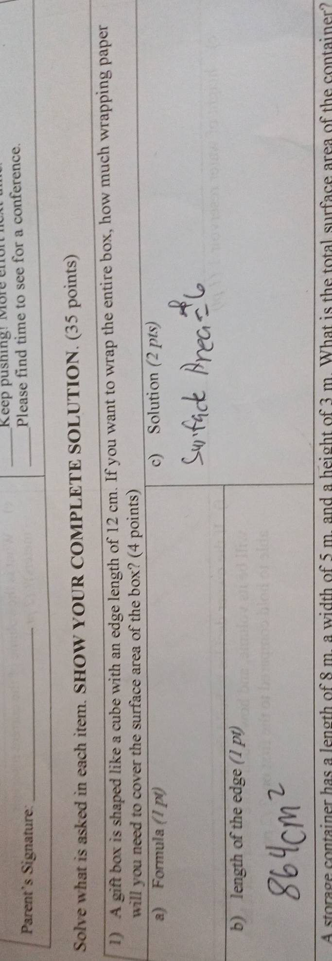 Keep pushing! More enon 
Parent's Signature:_ 
_Please find time to see for a conference. 
Solve what is asked in each item. SHOW YOUR COMPLETE SOLUTION. (35 points) 
A storage container has a length of 8 m. a width of 5 m. and a height of 3 m. What is the total surface area of the container?