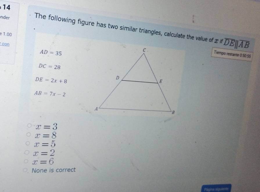 inder The following figure has two similar triangles, calculate the value of x if overline DEparallel overline AB
e 1.00
con
AD=35
Tiempo restante 0:50:55
DC=28
DE=2x+8
AB=7x-2
x=3
x=8
x=5
x=2
x=6
None is correct
Página sigun te