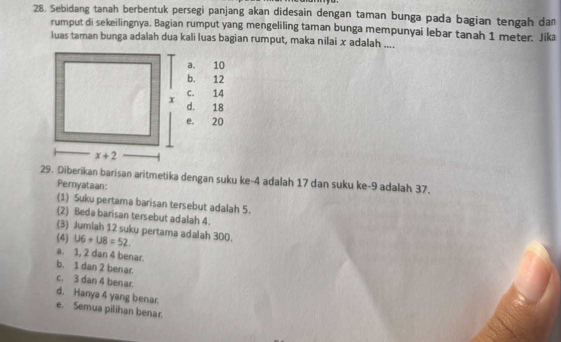 Sebidang tanah berbentuk persegi panjang akan didesain dengan taman bunga pada bagian tengah dan
rumput di sekeilingnya. Bagian rumput yang mengeliling taman bunga mempunyai lebar tanah 1 meter. Jika
luas taman bunga adalah dua kali luas bagian rumput, maka nilai x adalah ....
a. 10
b. 12
c. 14
d. 18
e, 20
29. Diberikan barisan aritmetika dengan suku ke-4 adalah 17 dan suku ke-9 adalah 37.
Pernyataan:
(1) Suku pertama barisan tersebut adalah 5.
(2) Beda barisan tersebut adalah 4.
(3) Jumlah 12 suku pertama adalah 300.
(4) U6+U8=52.
a. 1, 2 dan 4 benar.
b. 1 dan 2 benar.
c. 3 dan 4 benar.
d. Hanya 4 yang benar.
e. Semua pilihan benar.