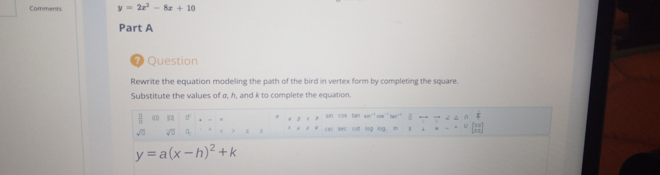 Comments
y=2x^2-8x+10
Part A
? Question
Rewrite the equation modeling the path of the bird in vertex form by completing the square.
Substitute the values of a, h, and k to complete the equation.
 □ /□   (0) loI d = a ∠ △ ∩ Σ
sin cos tan sin-'cos"`tan-' ā __
sqrt(□ ) sqrt[□](□ )
2
csc sec cot log log In II ⊥ ≌~。U[88]
y=a(x-h)^2+k