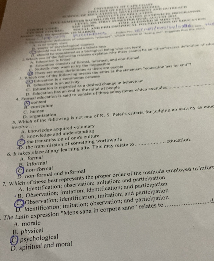 Tídes No
is ua cngty sisto n dor test t l rion of edscation ''eduzaré'', which means to "bring out'' suggests that the child
A. cepty of poychological content
should not be considered a tabula rasa
D. should be considered as a biological being who can learn 
2. Which one of the following reasons explains why there cannot be an all-embracive definition of edus
A. Education is broad
B. Education consists of formal, informal, and non-formal
C. Nobody may want to try the impossible
There are many definitions as there are people
Which one of the following means the same as the statement "education has no end"?
Education is a continuous process
B. Education is an activity
C. Education is regarded as a desired change in behaviour_
D. Education has an end in the mind of people
4. Formal education is said to consist of three subsystems which excludes
content
B. curriculum
D. organization C. human
5. Which of the following is not one of R. S. Peter's criteria for judging an activity as educ
involve
A. knowledge acquired voluntary
B. knowledge and understanding
C the transmission of one's culture
D. the transmission of something worthwhile
6. It takes place at any learning site. This may relate to _education.
A. formal
B. informal
C non-formal
7. Which of these best represents the proper order of the methods employed in infor D. non-formal and informal
A. Identification; observation; imitation; and participation
B. Observation; imitation; identification; and participation
C. Observation; identification; imitation; and participation
D. Identification; imitation; observation; and participation
. The Latin expression "Mens sana in corpore sano" relates to _d
A. morale
B. physical
C psychological
D. spiritual and moral