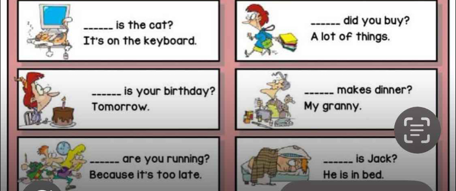 is the cat? _did you buy? 
It's on the keyboard. A lot of things. 
_is your birthday? _makes dinner? 
Tomorrow. My granny. 
_are you running? _is Jack? 
Because it's too late. He is in bed.