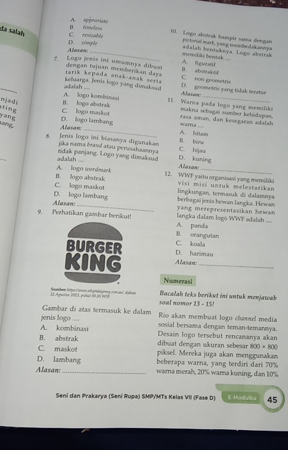 A. approriate
B. timeless
da salah C. resizable
10. Logo abstrak hampir sama dengan
D. simple
pictorial mark, yang membedakannya
Alasan:_
adalah bentuknya. Logo abstrak
memiliki bentuk
A. figuratif
7. Logo jenis ini umumnya dibuat B. abstraktif
dengan tujuan memberikan daya
tarik kepada anak-anak serta C. non geometris
_
keluarga. Jenis logo yang dimaksud Alasan: D. geometris yang tidak teratur
adalah ....
A. logo kombinasi 11. Warna pada logo yang memiliki
njadi B. logo abstrak makna sebagai sumber kehidupan.
ting C. logo maskot rasa aman, dan kesegaran adalah
yang D. logo lambang wara
ang Alasan: _A. hitam
B. biru
8. Jenis logo ini biasanya digunakan C. hijau
jika nama brand atau perusahaannya
tidak panjang. Logo yang dimaksud Alasan: D. kuning
adalah ....
A. logo wordmark 12. WWF yaitu organisasi yang memiliki
B. logo abstrak visi misi untuk melestarikan
C. logo maskot lingkungan, termasuk di dalamnya
D. logo lambang berbagai jenis hewan langka. Hewan
Alasan:_ yang merepresentasikan hewan
9. Perhatikan gambar berikut! langka dalam logo WWF adalah_
A. panda
B. orangutan
C. koala
BURGER D. harimau
KING Alasan:_
Numerasi
Sumber: https://uuno edigitalagency.com.aul, diskses Bacalah teks berikut ini untuk menjawab
12 Agrsties 2023, pikad 08.50 WIB soal nomor 13 - 15!
Gambar di atas termasuk ke dalam Rio akan membuat logo channel media
jenis logo .... sosial bersama dengan teman-temannya.
A. kombinasi Desain logo tersebut rencananya akan
B. abstrak dibuat dengan ukuran sebesar 800* 800
C. maskot piksel. Mereka juga akan menggunakan
D. lambang beberapa warna, yang terdiri dari 70%
Alasan: _warna merah, 20% warna kuning, dan 10%
Seni dan Prakarya (Seni Rupa) SMP/MTs Kelas VII (Fase D) E-Modulku 45