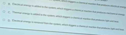 en, which tiggers a chemical reacton that produces electical enerp
g. Electrical energy is added to the system, which vriggers a chemical reaction that produces mechanical energi
C. Thermal exvergy is added to the system, which triggers a chemical reaction that produces light and heat.
D. Electrical energy is removed from the system, which triggers a chemical reaction that produces light and heat