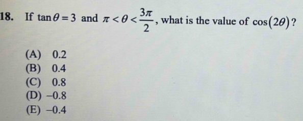 If tan θ =3 and π , what is the value of cos (2θ ) ?
(A) 0.2
(B) 0.4
(C) 0.8
(D) −0.8
(E) -0.4