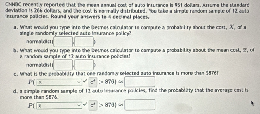 CNNBC recently reported that the mean annual cost of auto insurance is 951 dollars. Assume the standard 
deviation is 266 dollars, and the cost is normally distributed. You take a simple random sample of 12 auto 
insurance policies. Round your answers to 4 decimal places. 
a. What would you type into the Desmos calculator to compute a probability about the cost, X, of a 
single randomly selected auto insurance policy? 
normaldist( □ 
b. What would you type into the Desmos calculator to compute a probability about the mean cost, overline x , of 
a random sample of 12 auto insurance policies? 
normaldist (□ ,□ )
c. What is the probability that one randomly selected auto insurance is more than $876?
P( X
sigma >876)approx □
d. a simple random sample of 12 auto insurance policies, find the probability that the average cost is 
more than $876.
P(
sigma^(phi)>876)approx □