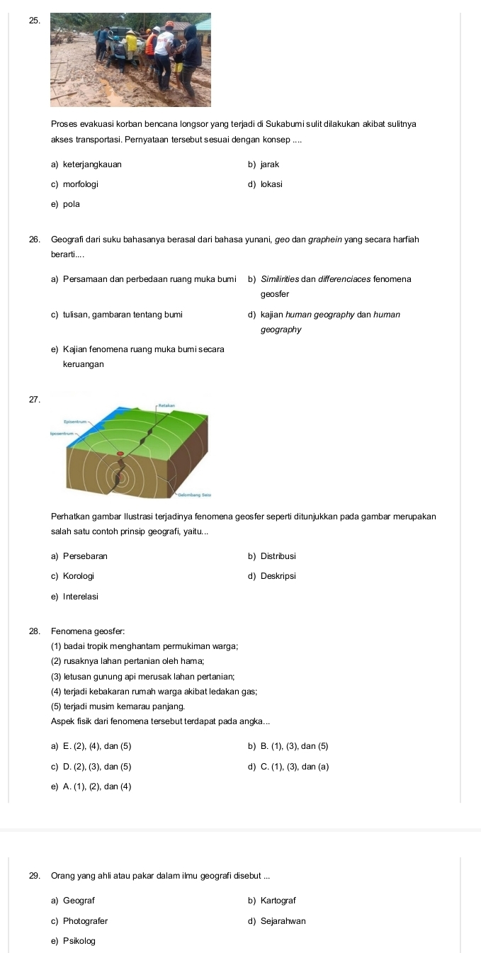 Proses evakuasi korban bencana longsor yang terjadi di Sukabum i sulit dilakukan akibat sulitnya
akses transportasi. Pernyataan tersebut sesuai dengan konsep ....
a) keterjangkauan b) jarak
c) morfologi d)lokasi
e) pola
26. Geografi dari suku bahasanya berasal dari bahasa yunani, geo dan graphein yang secara harfiah
berarti....
a) Persamaan dan perbedaan ruang muka bumi b) Similirities dan differenciaces fenomena
geosfer
c) tulisan, gambaran tentang bumi d) kajian human geography dan human
geography
e) Kajian fenomena ruang muka bumisecara
keruangan
27.
Perhatkan gambar Ilustrasi terjadinya fenomena geosfer seperti ditunjukkan pada gambar merupakan
salah satu contoh prinsip geografi, yaitu...
a) Persebaran b) Distribusi
c) Korologi d) Deskripsi
e) Interelasi
28. Fenomena geosfer:
(1) badai tropik menghantam permukiman warga;
(2) rusaknya lahan pertanian oleh hama;
(3) letusan gunung api merusak Iahan pertanian;
(4) terjadi kebakaran rumah warga akibat ledakan gas;
(5) terjadi musim kemarau panjang.
Aspek fisik dari fenomena tersebut terdapat pada angka..
b)
a) E.(2),(4),dan(5) B.(1),(3),dan(5)
c) D.(2),(3),dan(5) d) C.(1),(3),dan(a)
e) A.(1),(2),dan(4)
29. Orang yang ahli atau pakar dalam ilmu geografi disebut ...
a) Geograf b) Kartograf
c) Photografer d) Sejarahwan
e) Psikolog