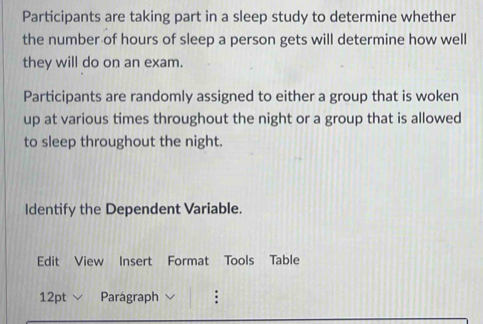 Participants are taking part in a sleep study to determine whether 
the number of hours of sleep a person gets will determine how well 
they will do on an exam. 
Participants are randomly assigned to either a group that is woken 
up at various times throughout the night or a group that is allowed 
to sleep throughout the night. 
Identify the Dependent Variable. 
Edit View Insert Format Tools Table 
12pt Parágraph