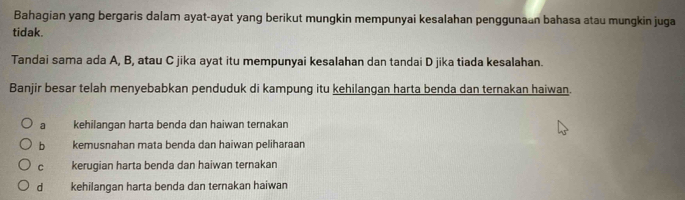 Bahagian yang bergaris dalam ayat-ayat yang berikut mungkin mempunyai kesalahan penggunaan bahasa atau mungkin juga
tidak.
Tandai sama ada A, B, atau C jika ayat itu mempunyai kesalahan dan tandai D jika tiada kesalahan.
Banjir besar telah menyebabkan penduduk di kampung itu kehilangan harta benda dan ternakan haiwan.
a kehilangan harta benda dan haiwan ternakan
b kemusnahan mata benda dan haiwan peliharaan
c kerugian harta benda dan haiwan ternakan
d kehilangan harta benda dan ternakan haiwan