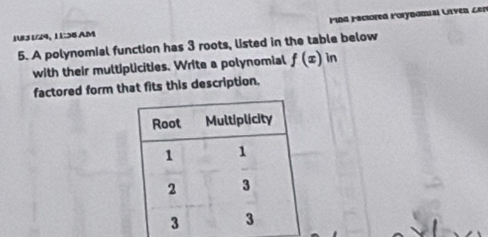 1U3 1/29, 1 1:38 AM ind Fecored Forynomial Unven Len 
5. A polynomial function has 3 roots, listed in the table below 
with their multiplicities. Write a polynomial f(x)in
factored form that fits this description,