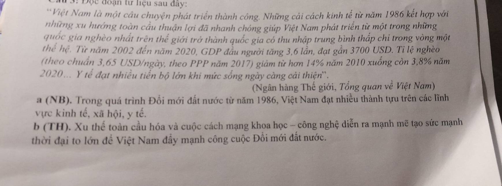 13: Đọc đoạn tư liệu sau đây:
Việt Nam là một câu chuyện phát triển thành công. Những cải cách kinh tế từ năm 1986 kết hợp với
những xu hướng toàn cầu thuận lợi đã nhanh chóng giúp Việt Nam phát triển từ một trong những
quốc gia nghèo nhất trên thế giới trở thành quốc gia có thu nhập trung bình thấp chỉ trong vòng một
thể hệ. Từ năm 2002 đến năm 2020, GDP đầu người tăng 3, 6 lần, đạt gần 3700 USD. Tỉ lệ nghèo
(theo chuẩn 3,65 USD /ngày, theo PPP năm 2017) giảm từ hơn 14% năm 2010 xuống còn 3,8% năm
2020... Y tế đạt nhiều tiến bộ lớn khi mức sống ngày càng cải thiện'.
(Ngân hàng Thế giới, Tổng quan về Việt Nam)
a (NB). Trong quá trình Đổi mới đất nước từ năm 1986, Việt Nam đạt nhiều thành tựu trên các lĩnh
vực kinh tế, xã hội, y tế.
b (TH). Xu thể toàn cầu hóa và cuộc cách mạng khoa học - công nghệ diễn ra mạnh mẽ tạo sức mạnh
thời đại to lớn để Việt Nam đẩy mạnh công cuộc Đổi mới đất nước.