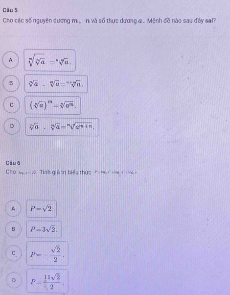 Cho các số nguyên dương m, n và số thực dương α. Mệnh đề nào sau đây sai?
A sqrt[m](sqrt [n]a)=sqrt[n](a).
B sqrt[n](a)· sqrt[m](a)=sqrt[n+m](a).
C (sqrt[n](a))^m=sqrt[n](a^m).
D sqrt[n](a)· sqrt[m](a)=sqrt[m](a^(m+n)). 
Câu 6
Chol x √ Tính giá trị biểu thức P=log _3x^2 t Jou. e^x+ln x,
A P=sqrt(2).
B P=3sqrt(2).
C P=- sqrt(2)/2 .
D P= 11sqrt(2)/2 .