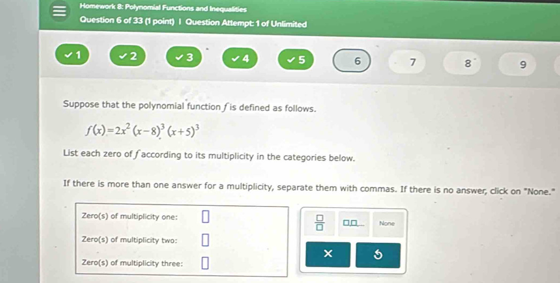 Homework 8: Polynomial Functions and Inequalities
Question 6 of 33 (1 point) | Question Attempt: 1 of Unlimited
1 2 3 4 5 6 7 8 9
Suppose that the polynomial function ∫ is defined as follows.
f(x)=2x^2(x-8)^3(x+5)^3
List each zero of faccording to its multiplicity in the categories below.
If there is more than one answer for a multiplicity, separate them with commas. If there is no answer, click on "None."
Zero(s) of multiplicity one:
 □ /□   □,□ None
Zero(s) of multiplicity two:
Zero(s) of multiplicity three: