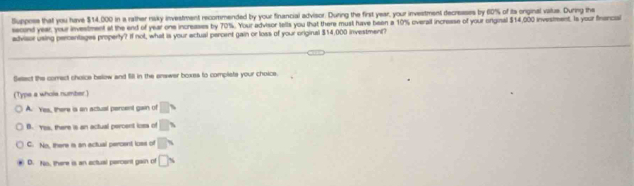 Suppose that you have $14,000 in a rather naky investment recommended by your financial advisor. During the first year, your investment decreases by 60% of its onginal value. During the
scind year, your investment at the end of year one increases by 70%. Your advisor tells you that there must have been a 10% overail increasse of your original $14,000 investment. Is your financial
advisor using percentages property? If not, what is your actual percent gain or loss of your original $14,000 investment?
Sellect the correct choice below and fill in the answer boxes to complats your choice.
(Type a whole number.)
A. Yes, there is an actual percent gain of □ □
B. Yes, there is an actual percent loss of □ %
C. No, there ia an actual percent loss of □ x
D. No, there is an actual percent gain of □ %