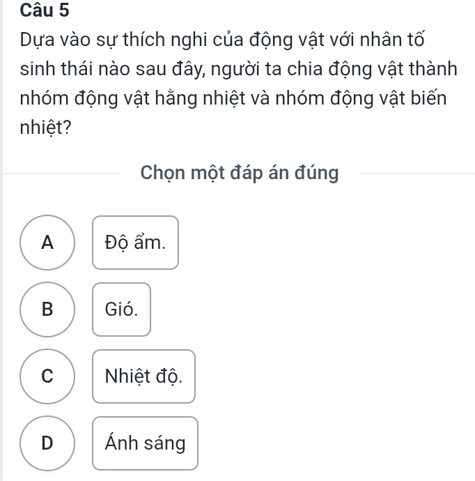 Dựa vào sự thích nghi của động vật với nhân tố
sinh thái nào sau đây, người ta chia động vật thành
nhóm động vật hằng nhiệt và nhóm động vật biến
nhiệt?
Chọn một đáp án đúng
A Độ ẩm.
B Gió.
C Nhiệt độ.
D Ánh sáng