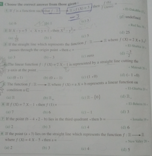 Choose the correct answer from those given :  f(6)/f(zero) = _# El-Dakahlia |? 。
1 If f is a function such that f:R □ ,f(X)=3 then
(d) undefined
(c) 3
(a) 6 (b) 1
# Red Sea 19 。
a If x-y=5, x+y=1 , then x^2-y^2=
(d) 25
(a)  1/25  (b) 1
(c) 5
③ If the straight line which represents the function f:R where f(x)=2x+3e^3
El-Sharkia 18 。
passes through the origin point , then c= _
(a) 3 (b) - 3 (c) zero (d)  (-3)/2 
4 The linear function f:f(X)=2X-1 is represented by a straight line cutting the
Matrouh 20
y-axis at the point_
_
(a) (0,1) (b) (0,-1) (c) (1,0) (d) (-1,0)
The function f:Eto < <tex>f(X)=aX+b represents a linear function on
R where
condition a∈ _
El-Gharbia 20=
(a) (b) R_4 (c) E- 0 (d) R
6 If f(X)=7X-1 , then f(1)= _
El-Beheira 16 。
(a) 7 (b) 6 (c) -1 (d) 3
7 If the point (b-4,2-b) lies in the third quadrant , then b= _ Ismailia 19 »
(a) 2 (b) 3 (c) 4 (d) 6
# If the point (a,3) lies on the straight line which represents the function f:IRto IR
where f(X)=4X-5 , then a= _ New Valley 20 =
«
(a) 2 (b) 3 (c) 4 (d) 5