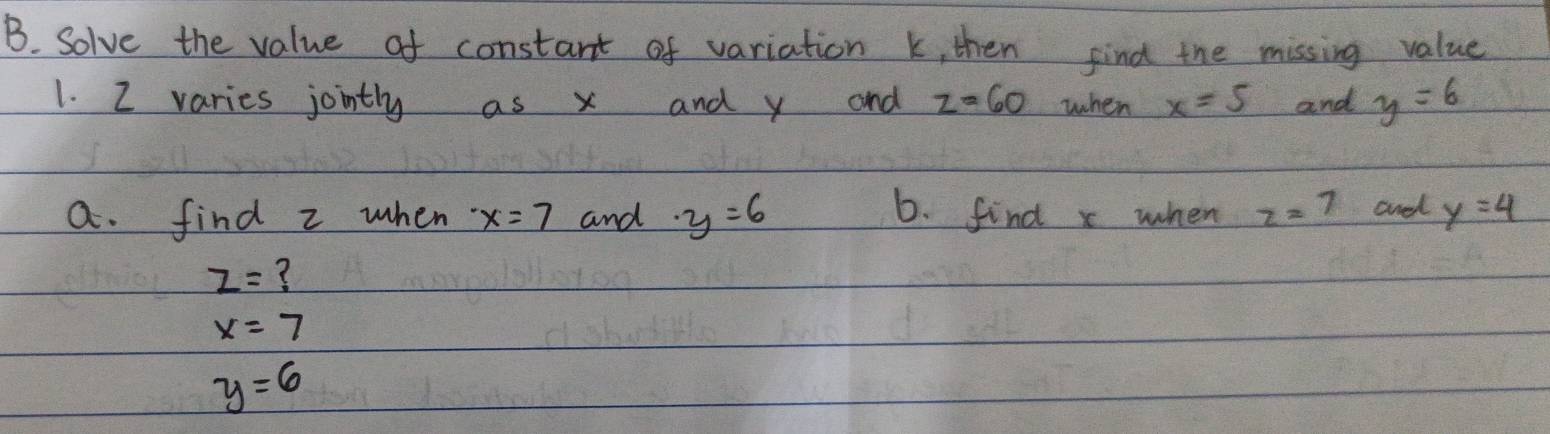 Solve the value of constant of variation k, then find the missing value 
1. 2 varies jointly as x and y and z=60 when x=5 and y=6
a. find z when x=7 and · y=6 6. find x when z=7 aned y=4
z= ?
x=7
y=6