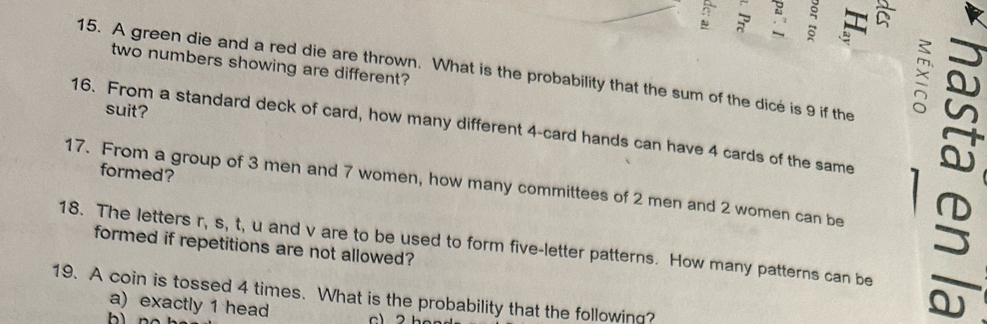 a
two numbers showing are different?
15. A green die and a red die are thrown. What is the probability that the sum of the dice is 9 if the
suit?
×
16. From a standard deck of card, how many different 4 -card hands can have 4 cards of the same
formed?
17. From a group of 3 men and 7 women, how many committees of 2 men and 2 women can be
18. The letters r, s, t, u and v are to be used to form five-letter patterns. How many patterns can be formed if repetitions are not allowed?
19. A coin is tossed 4 times. What is the probability that the following?
a) exactly 1 head