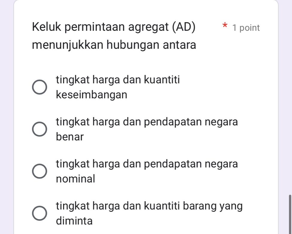 Keluk permintaan agregat (AD) * 1 point
menunjukkan hubungan antara
tingkat harga dan kuantiti
keseimbangan
tingkat harga dan pendapatan negara
benar
tingkat harga dan pendapatan negara
nominal
tingkat harga dan kuantiti barang yang
diminta