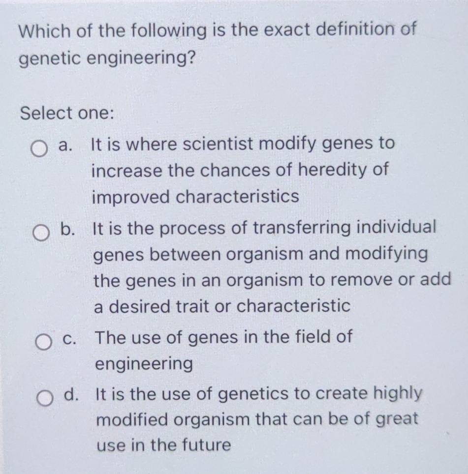 Which of the following is the exact definition of
genetic engineering?
Select one:
a. It is where scientist modify genes to
increase the chances of heredity of
improved characteristics
b. It is the process of transferring individual
genes between organism and modifying
the genes in an organism to remove or add
a desired trait or characteristic
c. The use of genes in the field of
engineering
d. It is the use of genetics to create highly
modified organism that can be of great
use in the future