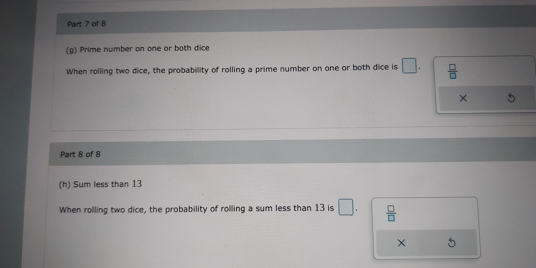 Prime number on one or both dice
When rolling two dice, the probability of rolling a prime number on one or both dice is □  □ /□  
Part 8 of 8
(h) Sum less than 13
When rolling two dice, the probability of rolling a sum less than 13 is □
 □ /□  
X