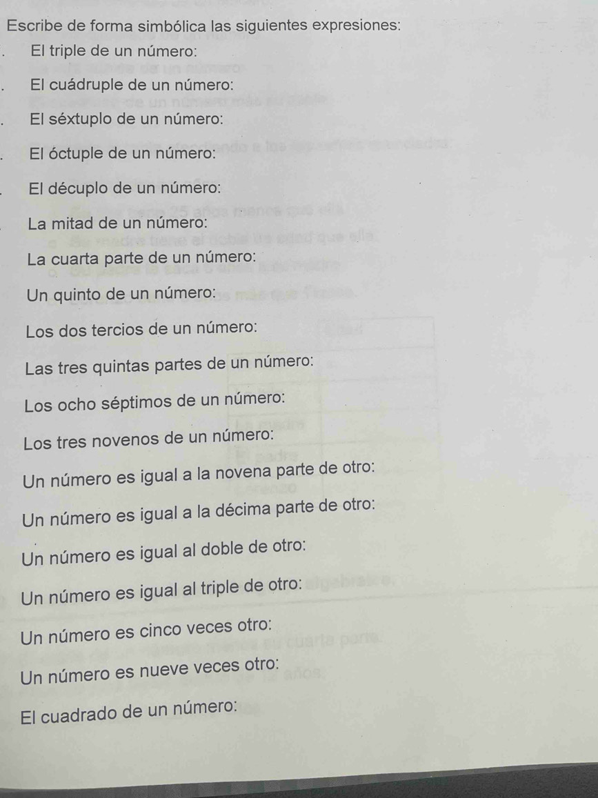 Escribe de forma simbólica las siguientes expresiones: 
El triple de un número: 
El cuádruple de un número: 
El séxtuplo de un número: 
El óctuple de un número: 
El décuplo de un número: 
La mitad de un número: 
La cuarta parte de un número: 
Un quinto de un número: 
Los dos tercios de un número: 
Las tres quintas partes de un número: 
Los ocho séptimos de un número: 
Los tres novenos de un número: 
Un número es igual a la novena parte de otro: 
Un número es igual a la décima parte de otro: 
Un número es igual al doble de otro: 
Un número es igual al triple de otro: 
Un número es cinco veces otro: 
Un número es nueve veces otro: 
El cuadrado de un número: