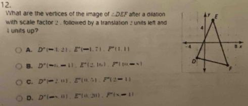 What are the vertices of the image of ∠ DEF after a dilation
with scale factor 2 , followed by a translation ? units left and
I units up?
A. D°(-1,), E°(-1.7). F'(1.1)
B. D''(-,-1), E''(2,10), F'(11,-* )
C. D°(-2,0), E°(0.5(2,F°(2,-1)
D. D'(-x,0), E'(11,-11), F''(x-11