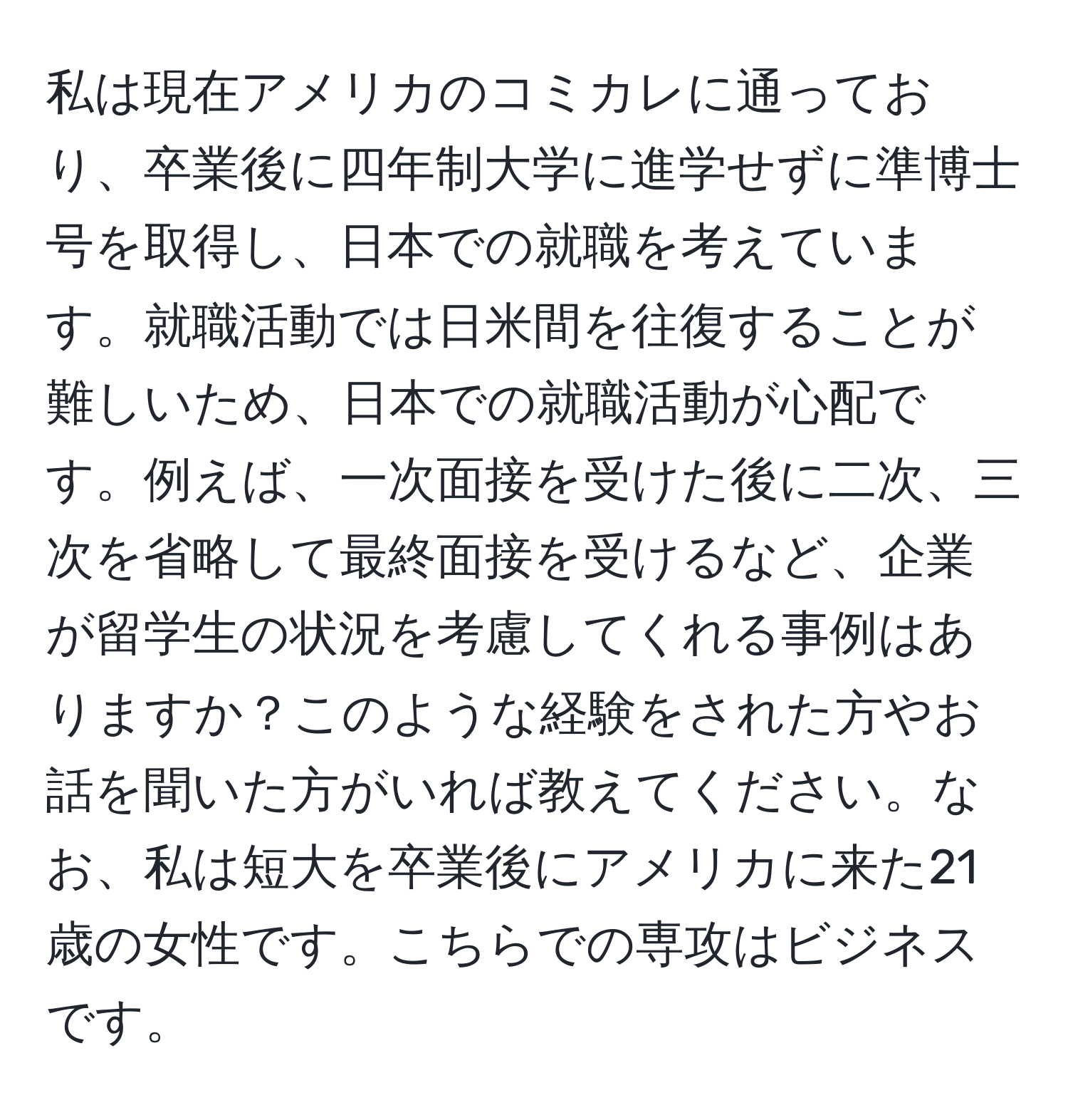 私は現在アメリカのコミカレに通っており、卒業後に四年制大学に進学せずに準博士号を取得し、日本での就職を考えています。就職活動では日米間を往復することが難しいため、日本での就職活動が心配です。例えば、一次面接を受けた後に二次、三次を省略して最終面接を受けるなど、企業が留学生の状況を考慮してくれる事例はありますか？このような経験をされた方やお話を聞いた方がいれば教えてください。なお、私は短大を卒業後にアメリカに来た21歳の女性です。こちらでの専攻はビジネスです。