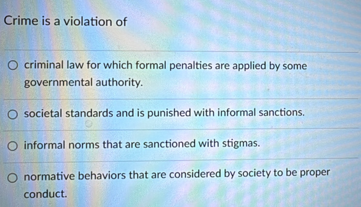 Crime is a violation of
criminal law for which formal penalties are applied by some
governmental authority.
societal standards and is punished with informal sanctions.
informal norms that are sanctioned with stigmas.
normative behaviors that are considered by society to be proper
conduct.